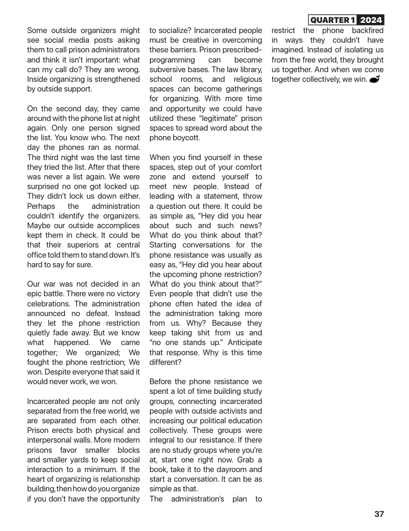 Some outside organizers might see social media posts asking them to call prison administrators and think it isn’t important: what can my call do? They are wrong. Inside organizing is strengthened by outside support.  On the second day, they came around with the phone st at night again. Only one person signed the list. You know who. The next day the phones ran as normal The third night was the last time they tried the lst. After that there was never a list again. We were surprised no one got locked up. They didn’t lock us down either. Perhaps  the administration couldn’t identify the organizers. Maybe our outside accomplices kept them in check. It could be that their superiors at central office told them to stand down. Its hard to say for sure.  Our war was not decided in an epic battle. There were no victory celebrations. The administration announced no defeat. Instead they let the phone restriction quietly fade away. But we know what  happened. We came together, We organized; We fought the phone restriction; We won. Despite everyone that said it would never work, we won.  Incarcerated people are not only separated from the free world, we are separated from each other. Prison erects both physical and interpersonal walls. More modern prisons favor smaller  blocks and smaller yards to keep social interaction to a minimum. If the heart of organizing is relationship building, then how doyouorganize if you don’t have the opportunity  to socialize? Incarcerated people must be creative in overcoming these barriers. Prison prescribed-  programming  can  become subversive bases. The law liorary, school rooms, and  religious  spaces can become gatherings for organizing. With more time and opportunity we could have utilized these “legitimate” prison spaces to spread word about the phone boycott.  When you find yourself in these spaces, step out of your comfort zone and extend yourself to meet new people. Instead of leading with a statement, throw a question out there. It could be as simple as, "Hey did you hear about such and such news? What do you think about that? Starting conversations for the phone resistance was usually as easy as, "Hey did you hear about the upcoming phone restriction? What do you think about that?” Even people that didn’t use the phone often hated the idea of the administration taking more from us. Why? Because they keep taking shit from us and "no one stands up” Anticipate that response. Why is this time different?  Before the phone resistance we spent a lot of time building study groups, connecting incarcerated people with outside activists and increasing our political education collectively. These groups were integral to our resistance. If there are no study groups where you’re at, start one right now. Grab a book, take it to the dayroom and start a conversation. It can be as simple as that.  The administration’s plan to  2024 restrict the phone backfired in ways they couldn’t have imagined. Instead of isolating us from the free world, they brought us together. And when we come together collectively, we win. @  37 